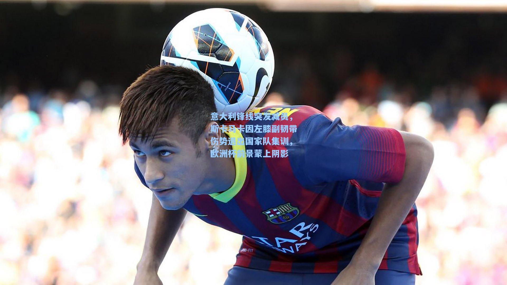 意大利锋线突发减员，斯卡马卡因左膝副韧带伤势退出国家队集训，欧洲杯前景蒙上阴影